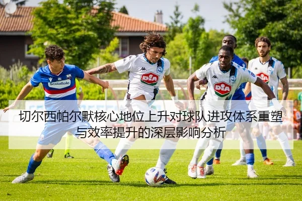 切尔西帕尔默核心地位上升对球队进攻体系重塑与效率提升的深层影响分析