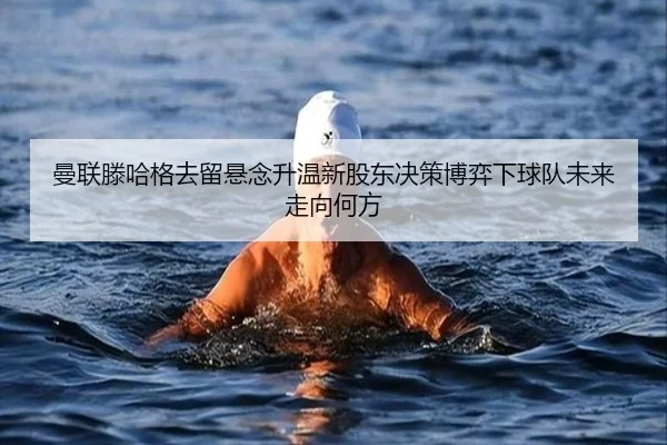 曼联滕哈格去留悬念升温新股东决策博弈下球队未来走向何方