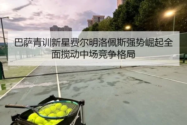 巴萨青训新星费尔明洛佩斯强势崛起全面搅动中场竞争格局