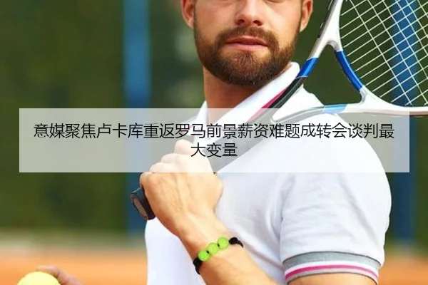 意媒聚焦卢卡库重返罗马前景薪资难题成转会谈判最大变量