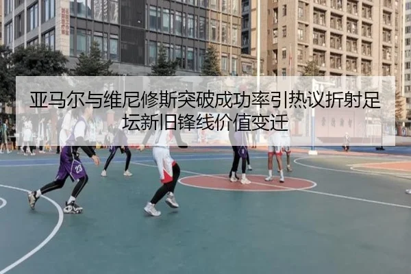 亚马尔与维尼修斯突破成功率引热议折射足坛新旧锋线价值变迁