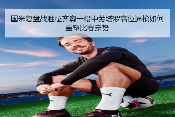 国米复盘战胜拉齐奥一役中劳塔罗高位逼抢如何重塑比赛走势